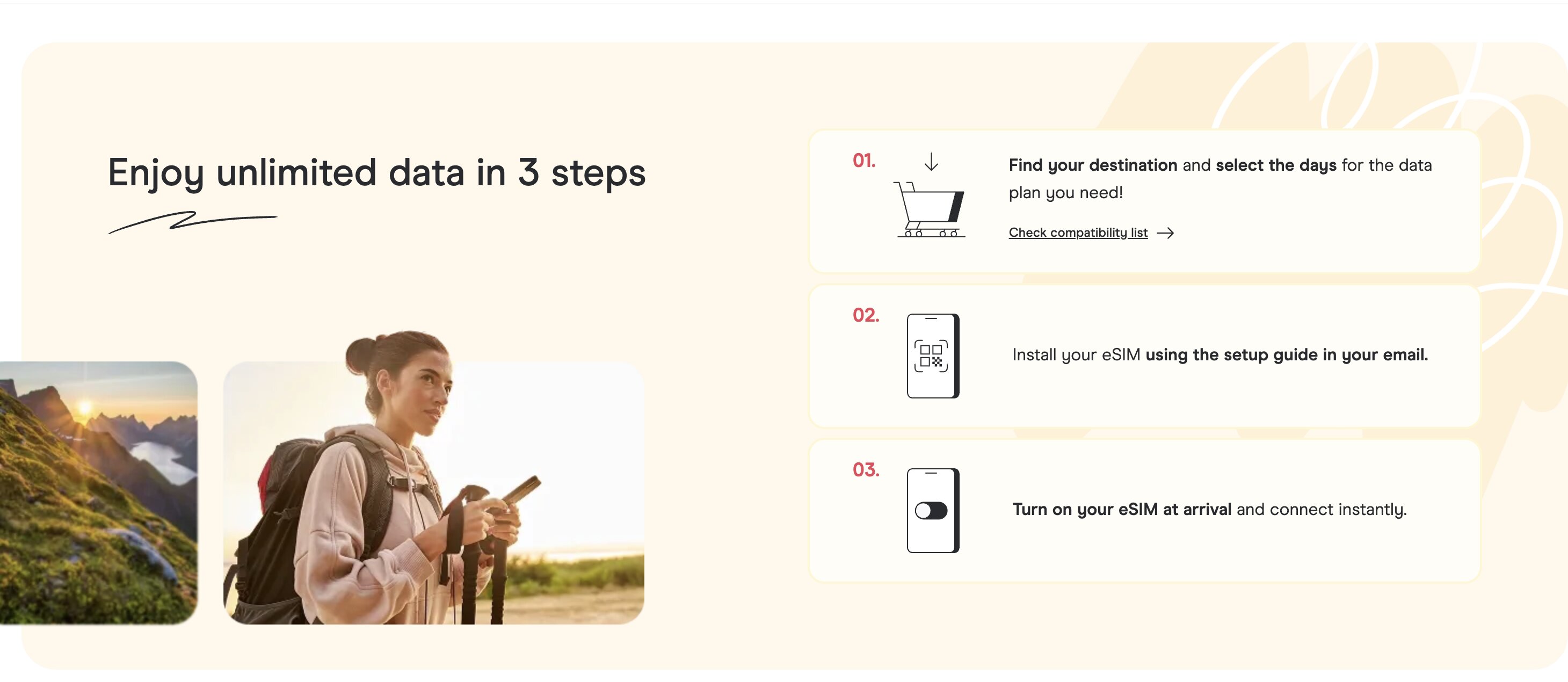 Enjoy unlimited data in 3 steps : choisir sa destination et le nombre de jours, installer l'eSIM via le guide reçu par email, activer à l'arrivée